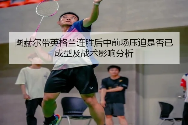 图赫尔带英格兰连胜后中前场压迫是否已成型及战术影响分析 | kaiyun