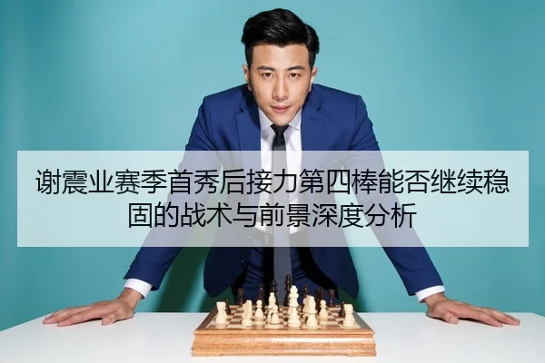 谢震业赛季首秀后接力第四棒能否继续稳固的战术与前景深度分析 - kaiyun